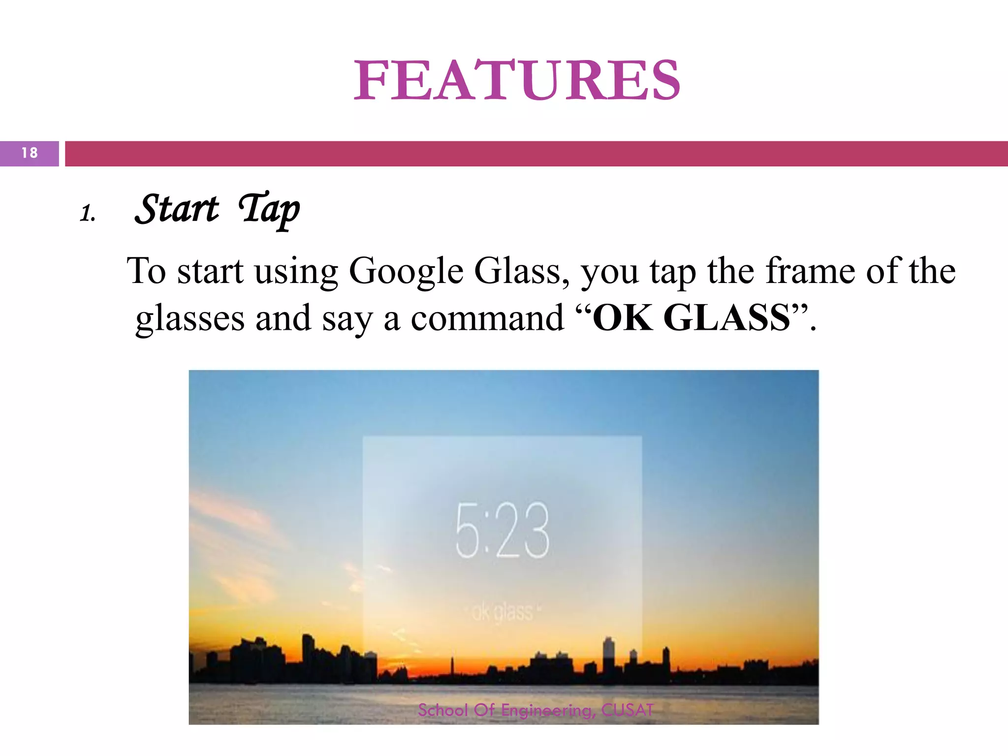 FEATURES 
1.Start Tap 
TostartusingGoogleGlass,youtaptheframeoftheglassesandsayacommand“OKGLASS”. 
School Of Engineering, CUSAT 
18 
 