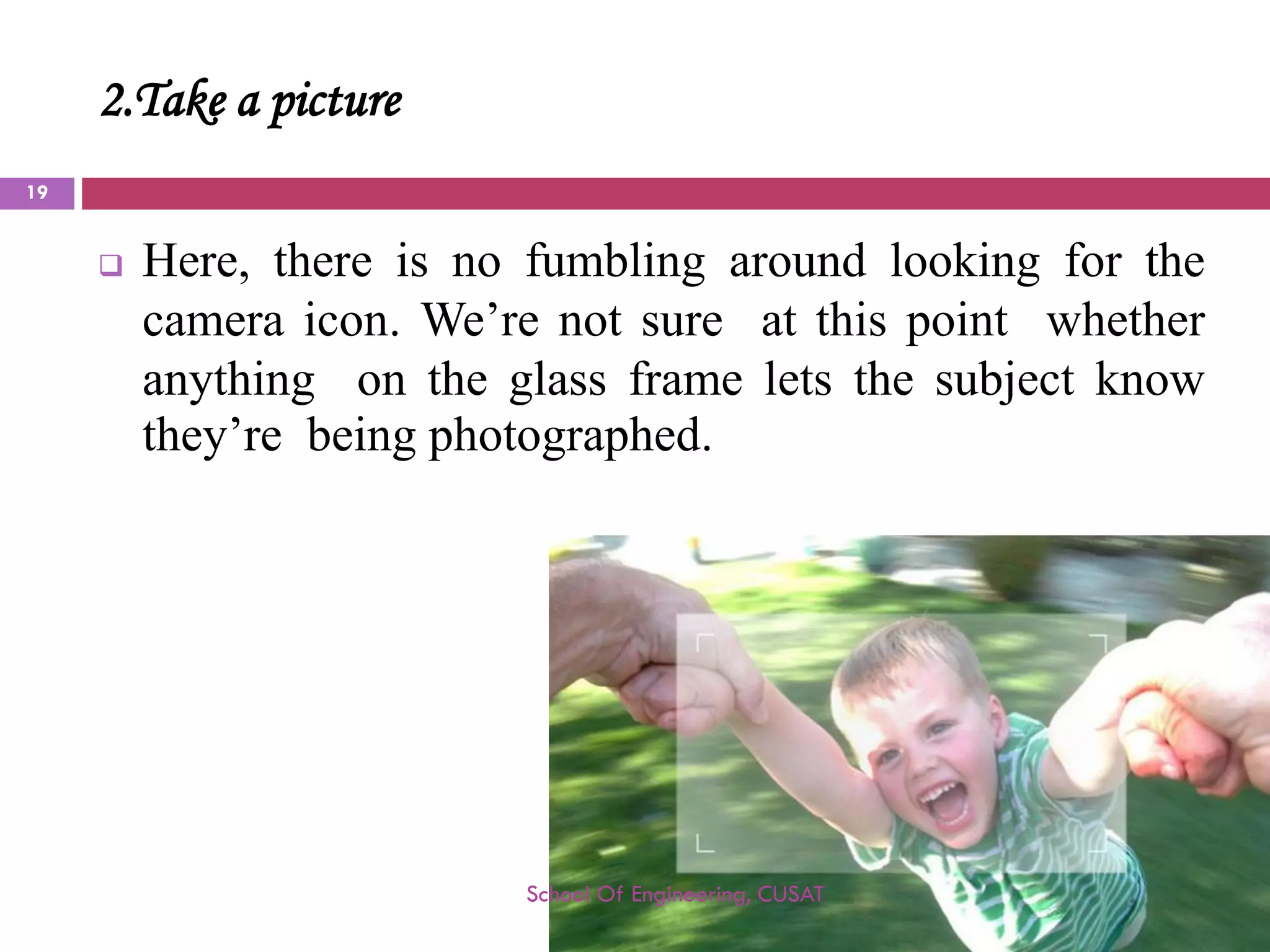 2.Take a picture 
Here,thereisnofumblingaroundlookingforthecameraicon.We’renotsureatthispointwhetheranythingontheglassframeletsthesubjectknowthey’rebeingphotographed. 
School Of Engineering, CUSAT 
19 
 