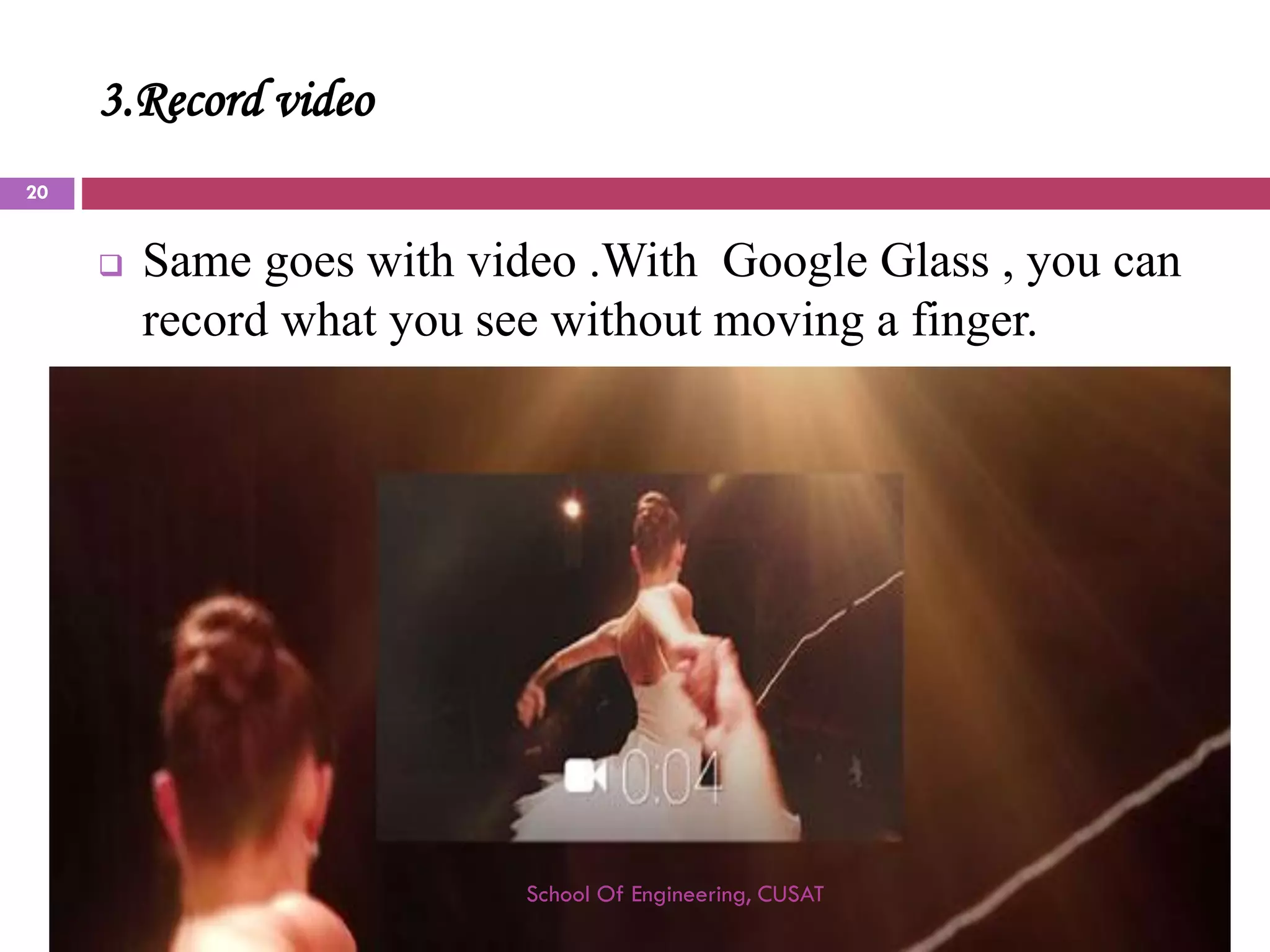 3.Record video 
Same goes with video .With Google Glass , you can record what you see without moving a finger. 
School Of Engineering, CUSAT 
20 
 