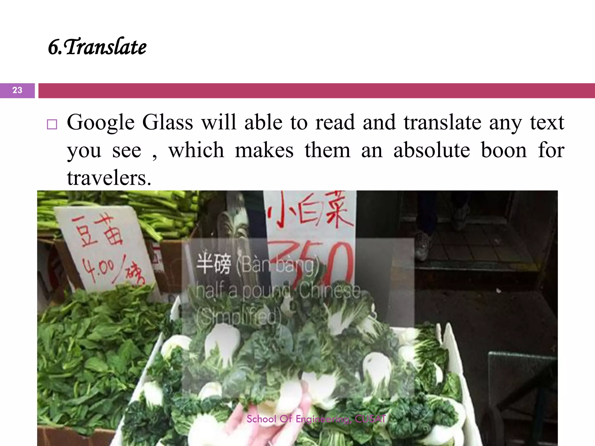 6.Translate 
GoogleGlasswillabletoreadandtranslateanytextyousee,whichmakesthemanabsoluteboonfortravelers. 
School Of Engineering, CUSAT 
23 
 
