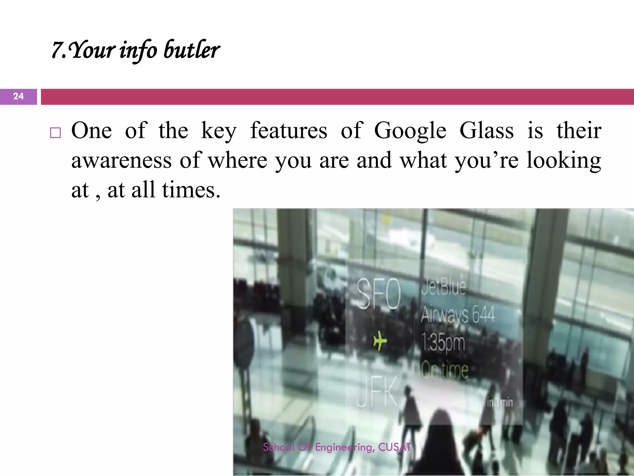 7.Your info butler 
OneofthekeyfeaturesofGoogleGlassistheirawarenessofwhereyouareandwhatyou’relookingat,atalltimes. 
School Of Engineering, CUSAT 
24 
 