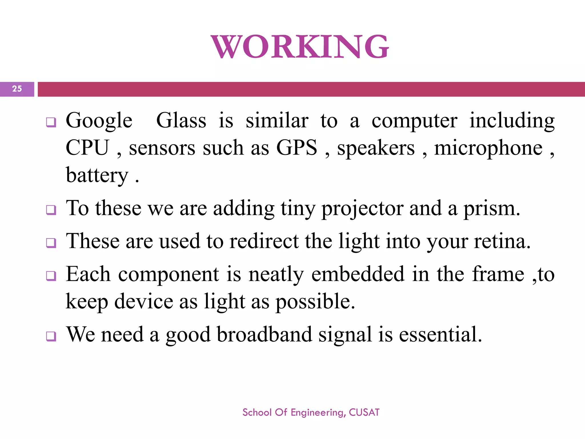 WORKING 
GoogleGlassissimilartoacomputerincludingCPU,sensorssuchasGPS,speakers,microphone, battery. 
Totheseweareaddingtinyprojectorandaprism. 
Theseareusedtoredirectthelightintoyourretina. 
Eachcomponentisneatlyembeddedintheframe,tokeepdeviceaslightaspossible. 
Weneedagoodbroadbandsignalisessential. 
School Of Engineering, CUSAT 
25 
 
