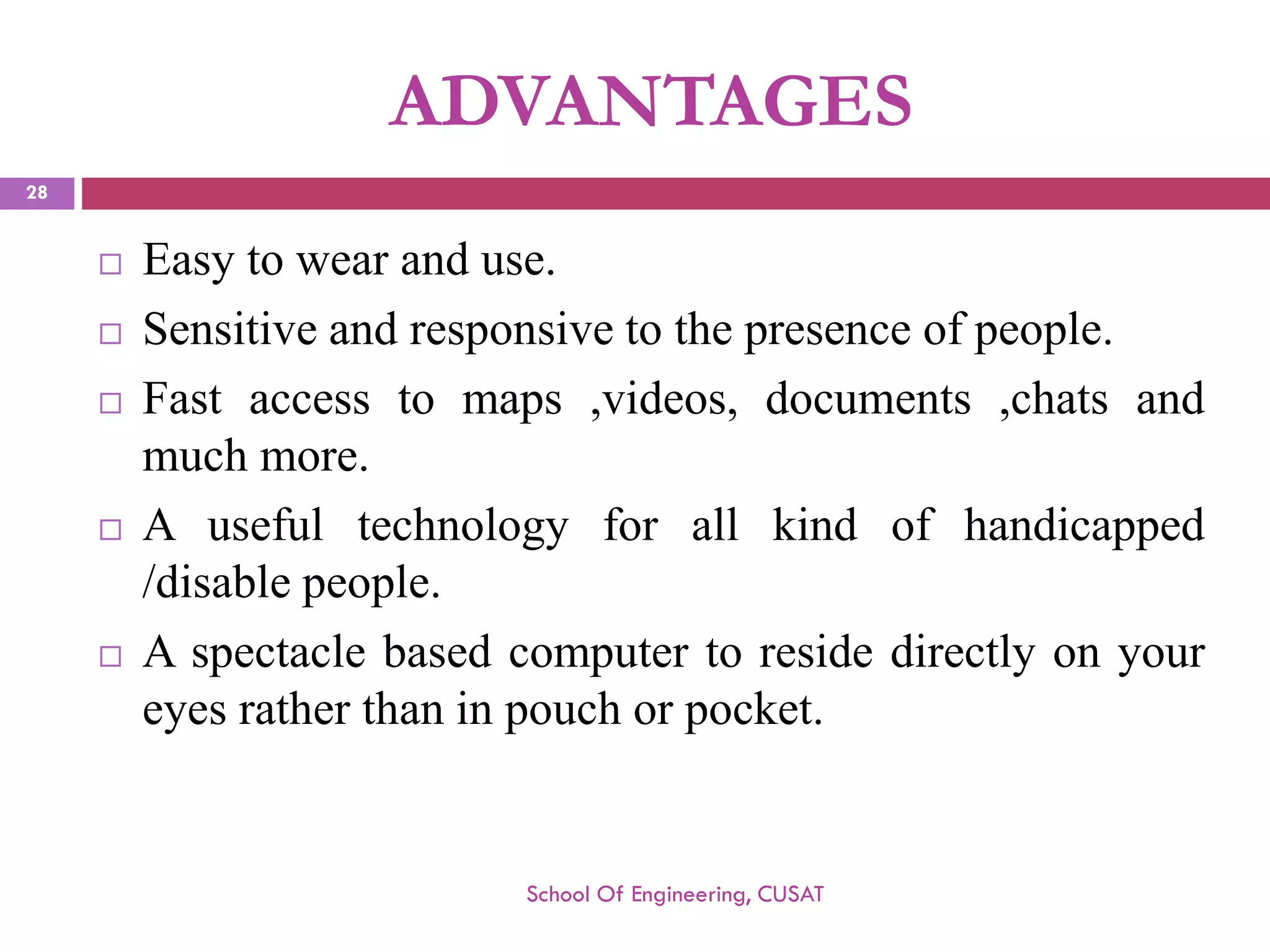 ADVANTAGES 
Easytowearanduse. 
Sensitiveandresponsivetothepresenceofpeople. 
Fastaccesstomaps,videos,documents,chatsandmuchmore. 
Ausefultechnologyforallkindofhandicapped/disablepeople. 
Aspectaclebasedcomputertoresidedirectlyonyoureyesratherthaninpouchorpocket. 
School Of Engineering, CUSAT 
28 
 