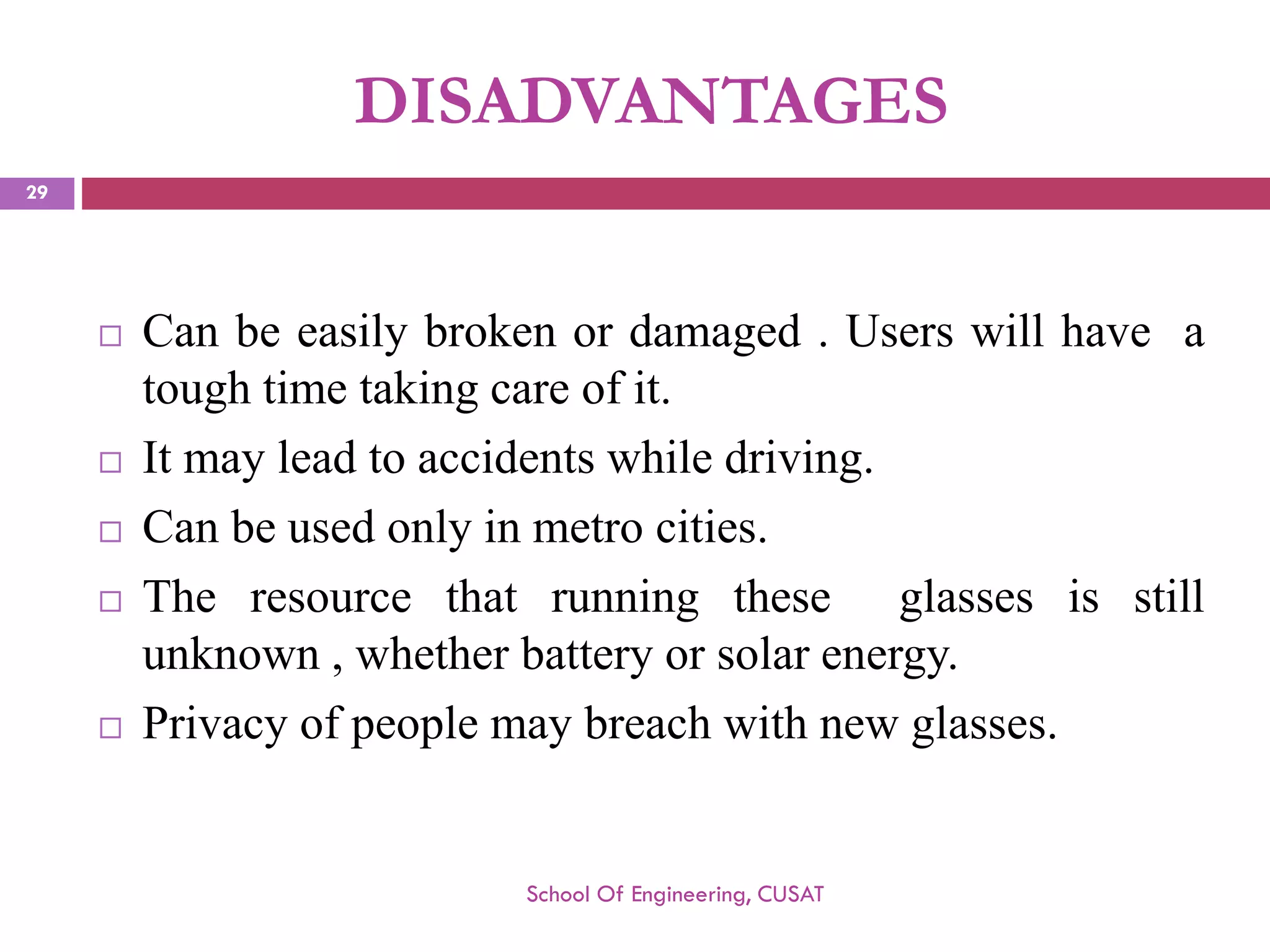 DISADVANTAGES 
Canbeeasilybrokenordamaged.Userswillhaveatoughtimetakingcareofit. 
Itmayleadtoaccidentswhiledriving. 
Canbeusedonlyinmetrocities. 
Theresourcethatrunningtheseglassesisstillunknown,whetherbatteryorsolarenergy. 
Privacyofpeoplemaybreachwithnewglasses. 
School Of Engineering, CUSAT 
29 
 