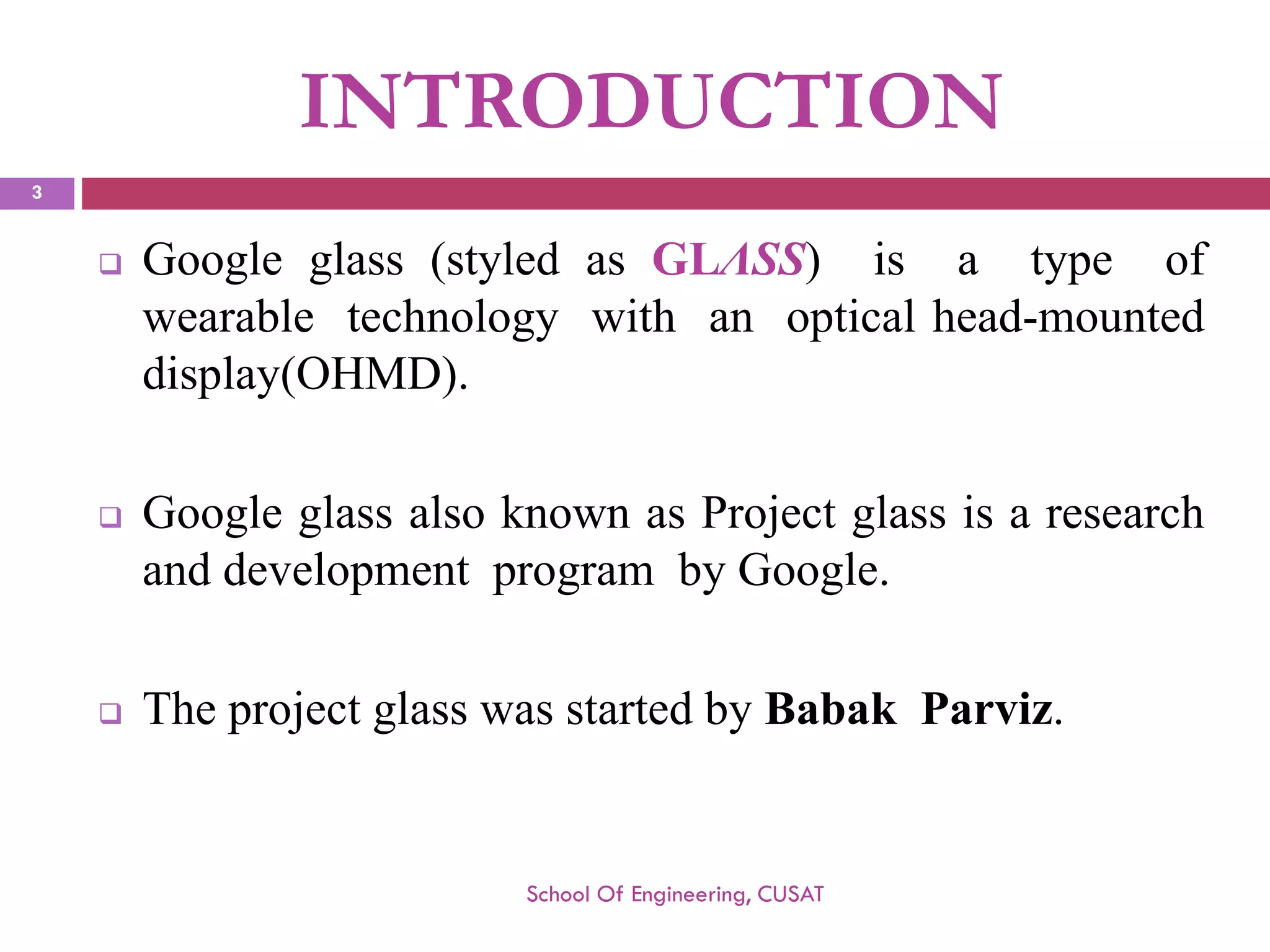 INTRODUCTION 
Googleglass(styledasGLΛSS)isatypeofwearabletechnologywithanopticalhead-mounteddisplay(OHMD). 
GoogleglassalsoknownasProjectglassisaresearchanddevelopmentprogrambyGoogle. 
TheprojectglasswasstartedbyBabakParviz. 
School Of Engineering, CUSAT 
3 
 