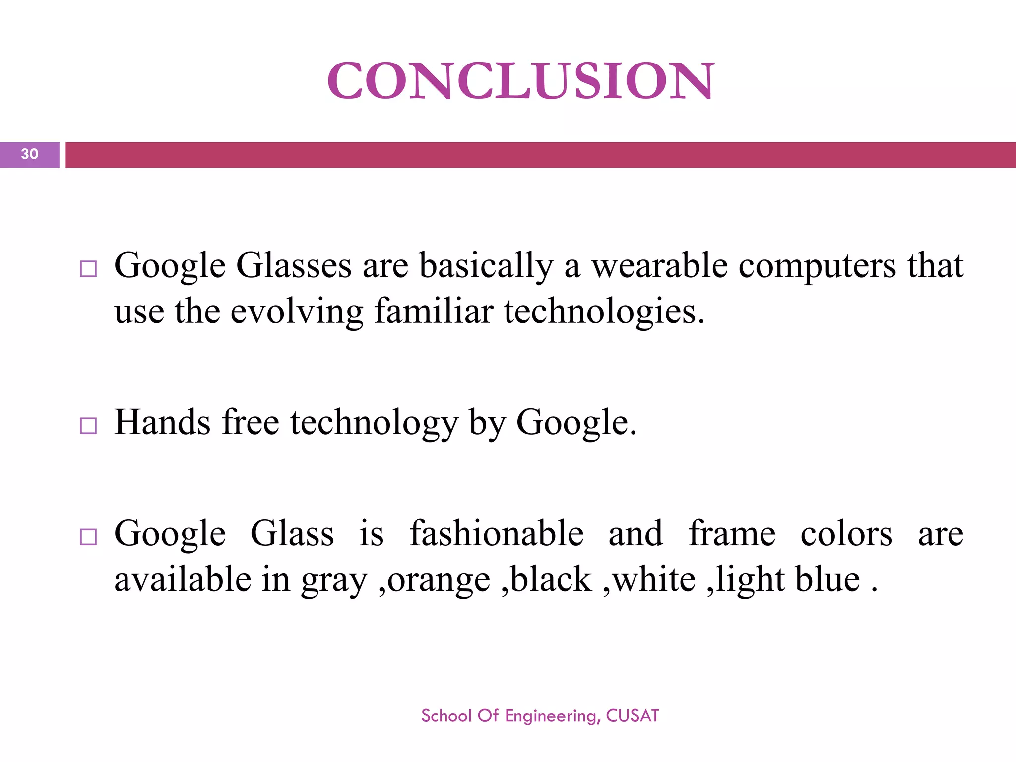 CONCLUSION 
GoogleGlassesarebasicallyawearablecomputersthatusetheevolvingfamiliartechnologies. 
HandsfreetechnologybyGoogle. 
GoogleGlassisfashionableandframecolorsareavailableingray,orange,black,white,lightblue. 
School Of Engineering, CUSAT 
30 
 
