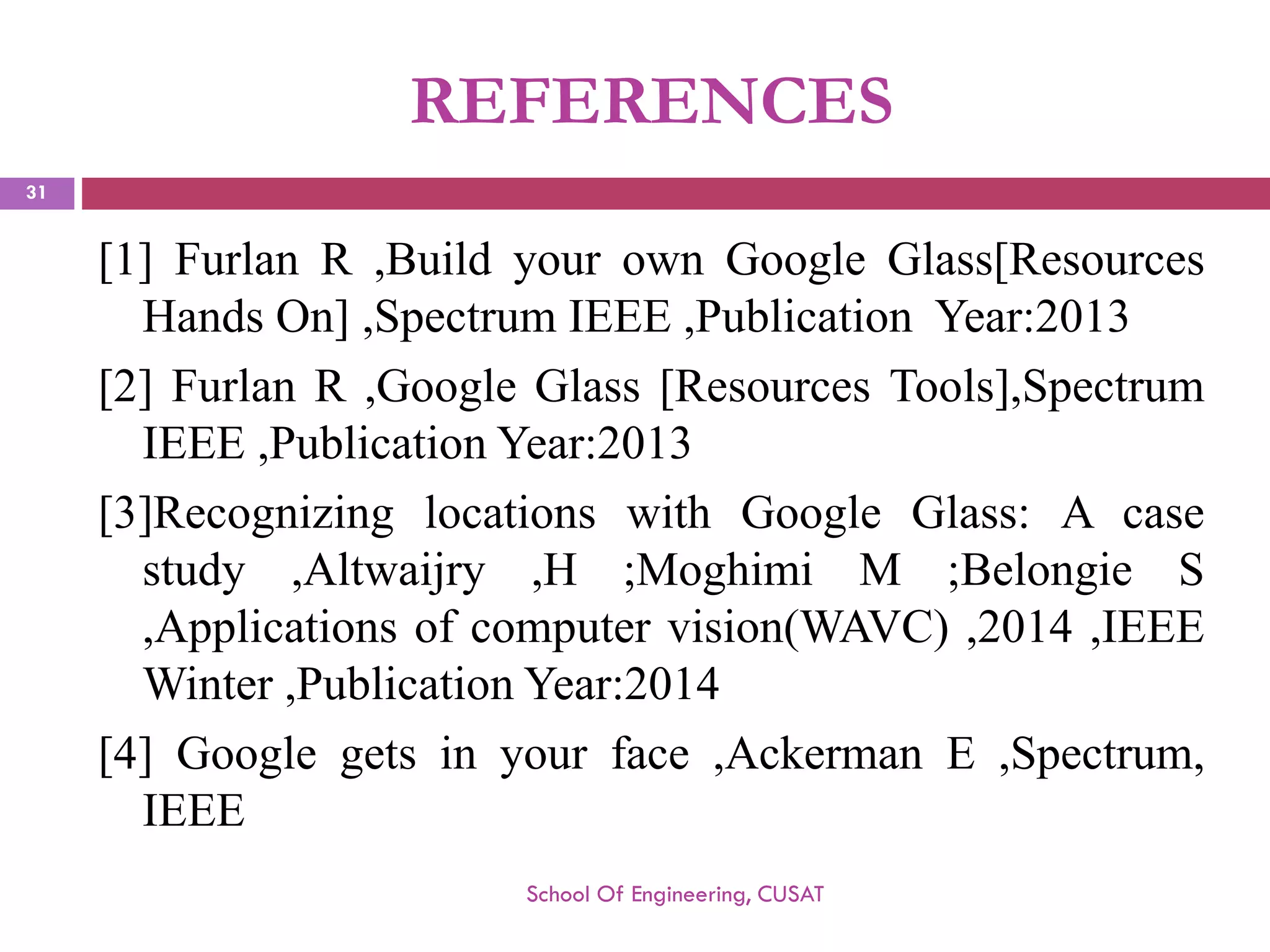 REFERENCES 
[1]FurlanR,BuildyourownGoogleGlass[ResourcesHandsOn],SpectrumIEEE,PublicationYear:2013 
[2]FurlanR,GoogleGlass[ResourcesTools],SpectrumIEEE,PublicationYear:2013 
[3]RecognizinglocationswithGoogleGlass:Acasestudy,Altwaijry,H;MoghimiM;BelongieS,Applicationsofcomputervision(WAVC),2014,IEEEWinter,PublicationYear:2014 
[4]Googlegetsinyourface,AckermanE,Spectrum, IEEE 
School Of Engineering, CUSAT 
31 
 