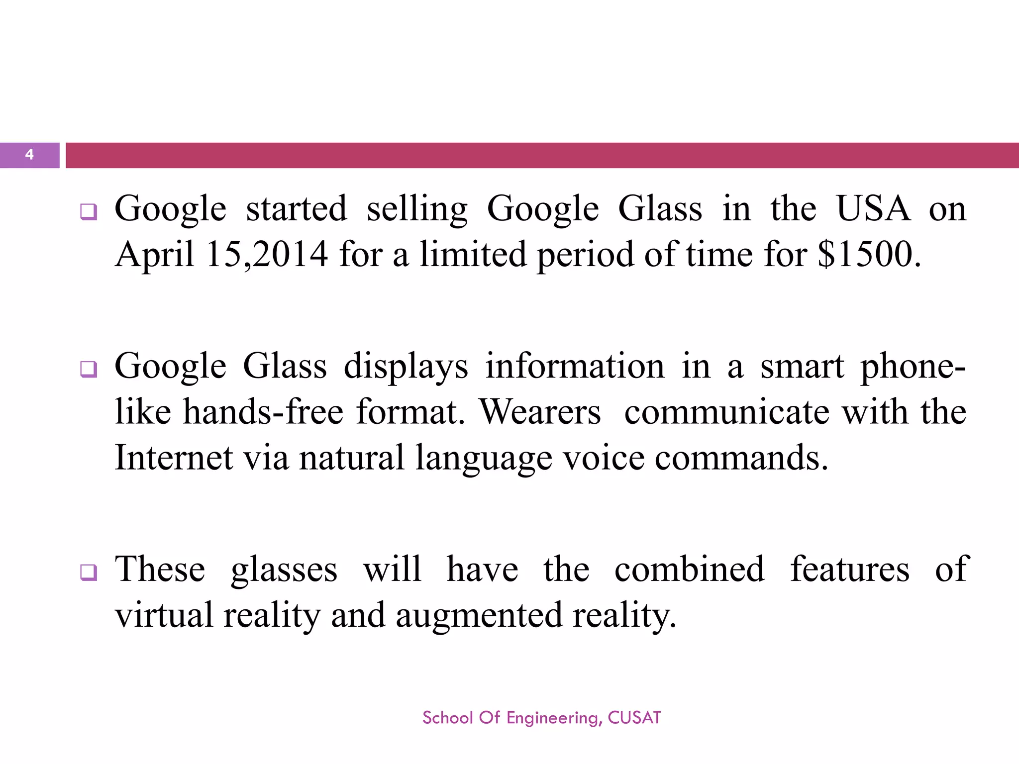 GooglestartedsellingGoogleGlassintheUSAonApril15,2014foralimitedperiodoftimefor$1500. 
GoogleGlassdisplaysinformationinasmartphone- likehands-freeformat.WearerscommunicatewiththeInternetvianaturallanguagevoicecommands. 
Theseglasseswillhavethecombinedfeaturesofvirtualrealityandaugmentedreality. 
School Of Engineering, CUSAT 
4 
 