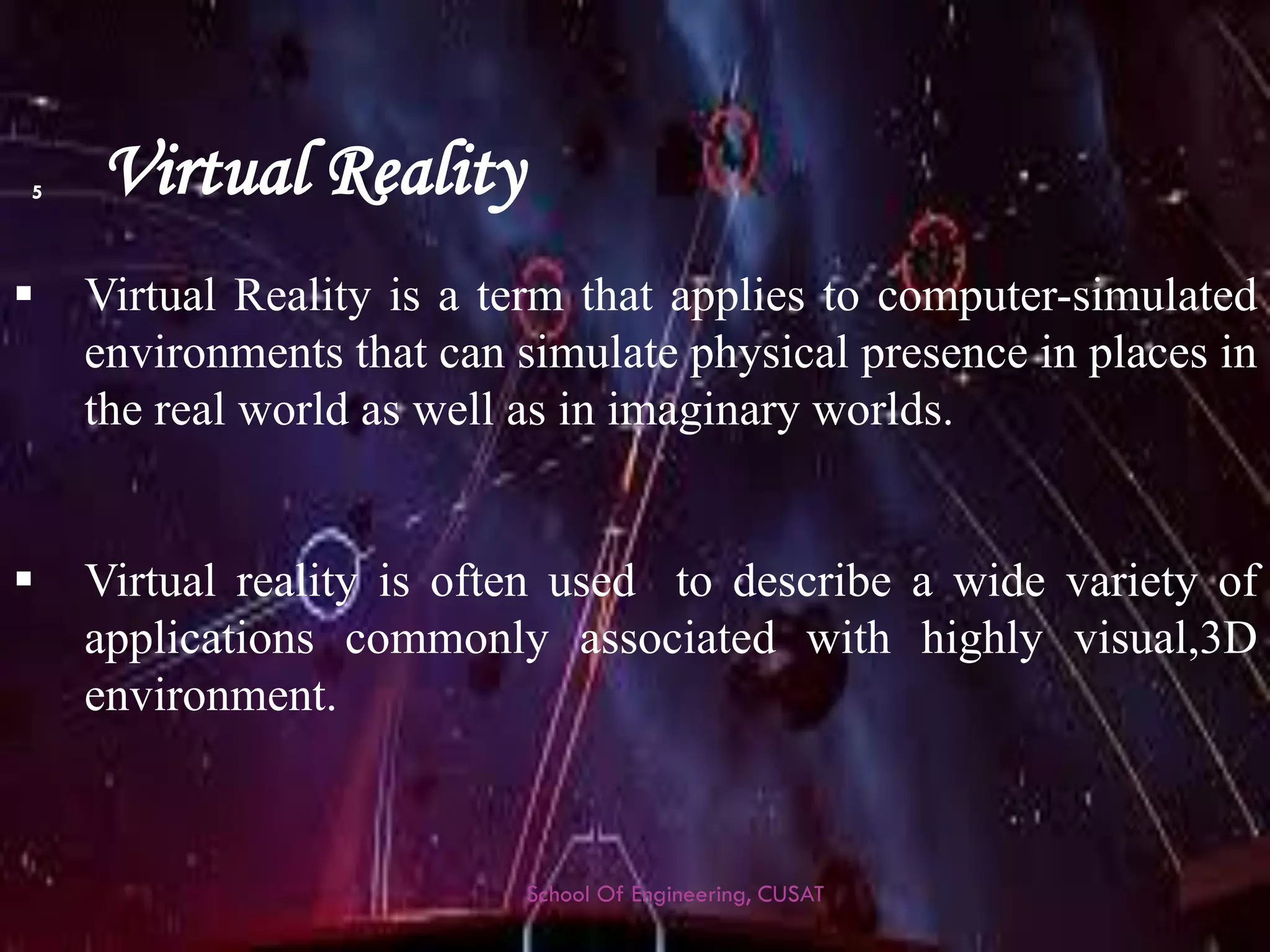 Virtual Reality 
VirtualRealityisatermthatappliestocomputer-simulatedenvironmentsthatcansimulatephysicalpresenceinplacesintherealworldaswellasinimaginaryworlds. 
Virtualrealityisoftenusedtodescribeawidevarietyofapplicationscommonlyassociatedwithhighlyvisual,3Denvironment. 
School Of Engineering, CUSAT 
5 
 