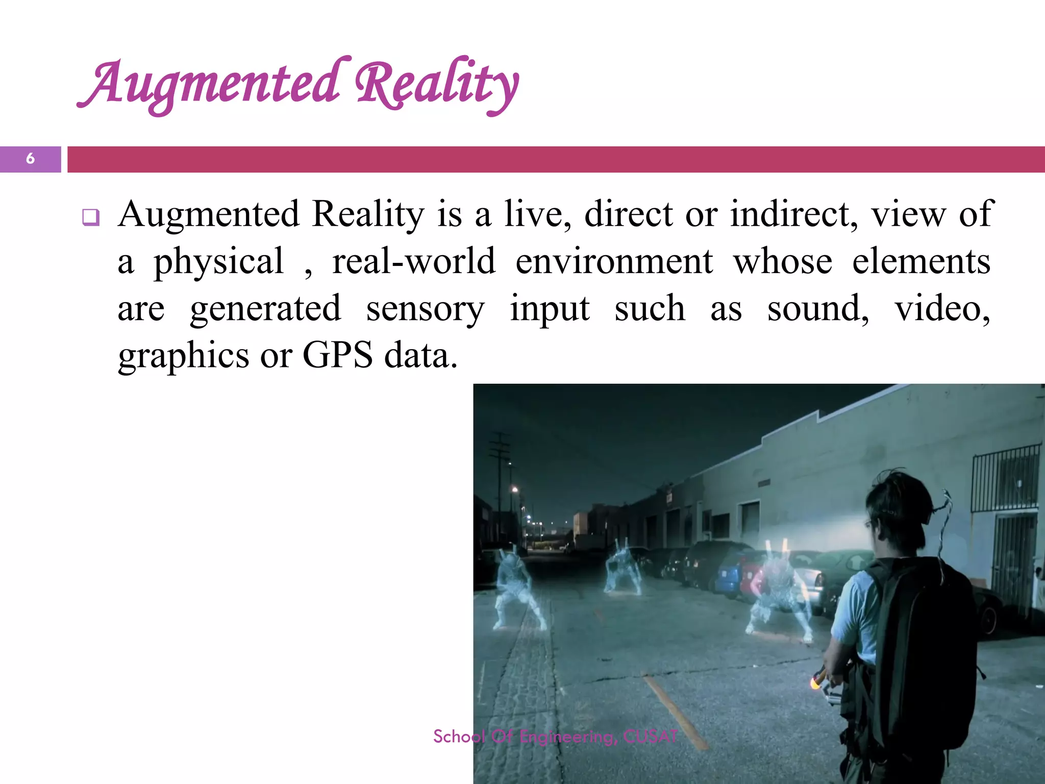 Augmented Reality 
AugmentedRealityisalive,directorindirect,viewofaphysical,real-worldenvironmentwhoseelementsaregeneratedsensoryinputsuchassound,video, graphicsorGPSdata. 
School Of Engineering, CUSAT 
6 
 