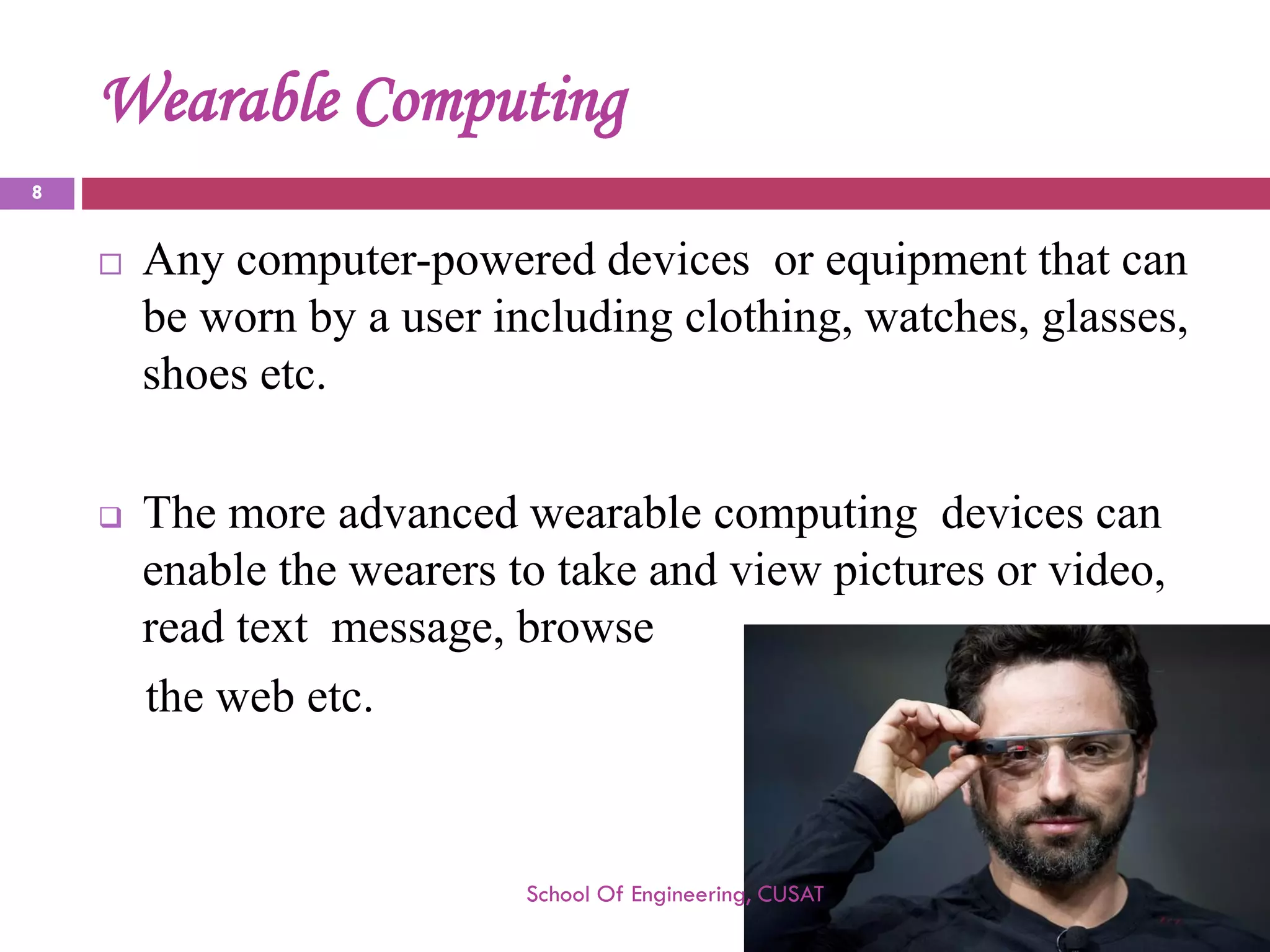 Wearable Computing 
Any computer-powered devices or equipment that can be worn by a user including clothing, watches, glasses, shoes etc. 
The more advanced wearable computing devices can enable the wearers to take and view pictures or video, read text message, browse 
thewebetc. 
School Of Engineering, CUSAT 
8 
 