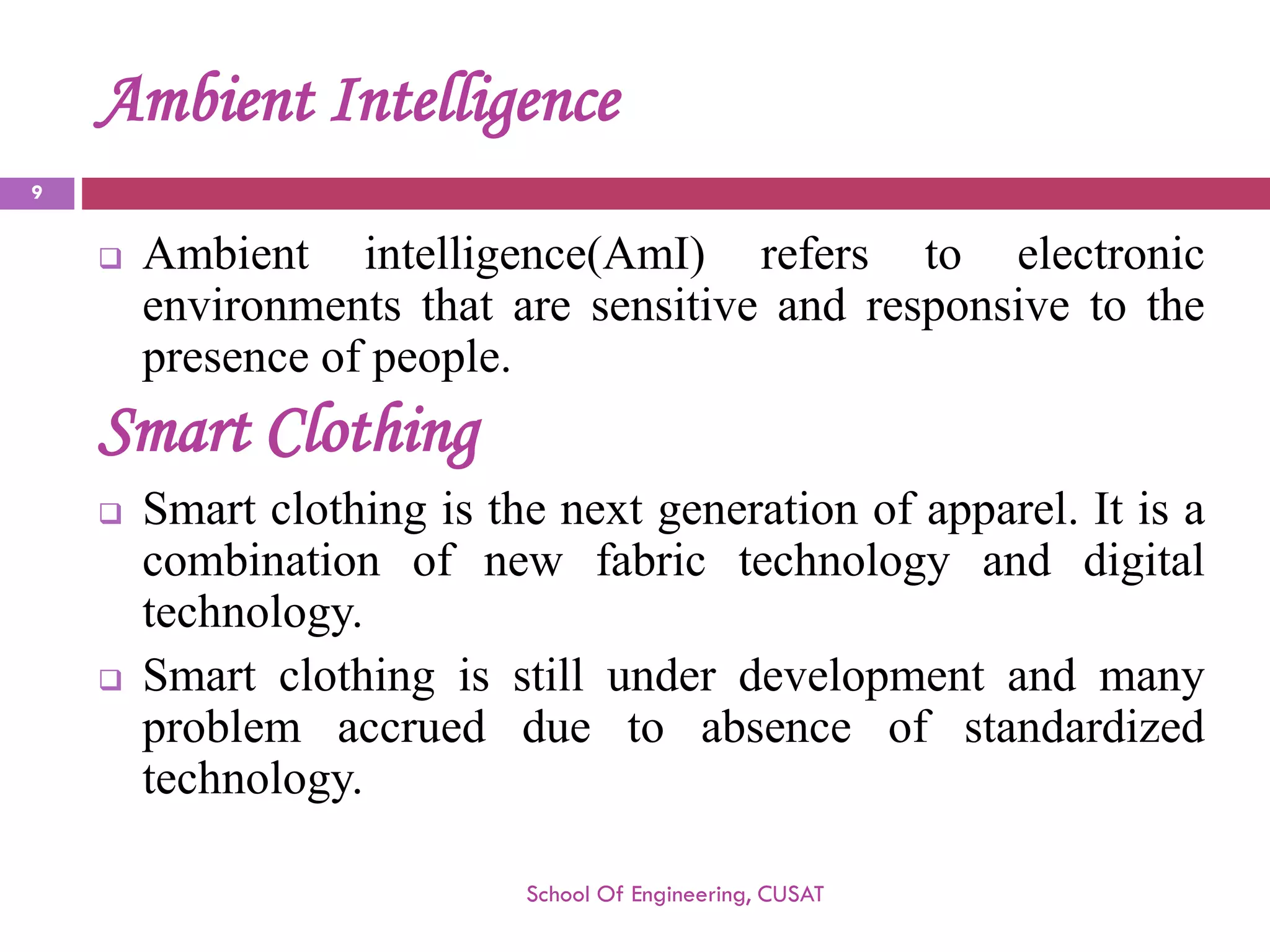 Ambient Intelligence 
Ambientintelligence(AmI)referstoelectronicenvironmentsthataresensitiveandresponsivetothepresenceofpeople. 
SmartClothing 
Smartclothingisthenextgenerationofapparel.Itisacombinationofnewfabrictechnologyanddigitaltechnology. 
Smartclothingisstillunderdevelopmentandmanyproblemaccruedduetoabsenceofstandardizedtechnology. 
School Of Engineering, CUSAT 
9 
 