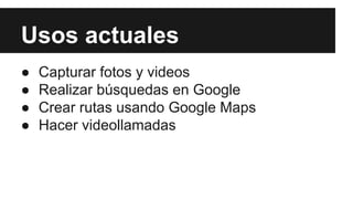 Usos actuales 
● Capturar fotos y videos 
● Realizar búsquedas en Google 
● Crear rutas usando Google Maps 
● Hacer videollamadas 
 