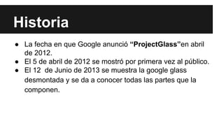 Historia 
● La fecha en que Google anunció “ProjectGlass”en abril 
de 2012. 
● El 5 de abril de 2012 se mostró por primera vez al público. 
● El 12 de Junio de 2013 se muestra la google glass 
desmontada y se da a conocer todas las partes que la 
componen. 
 