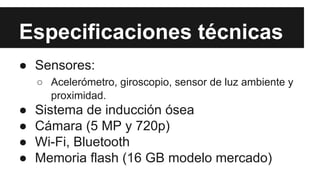 Especificaciones técnicas 
● Sensores: 
○ Acelerómetro, giroscopio, sensor de luz ambiente y 
proximidad. 
● Sistema de inducción ósea 
● Cámara (5 MP y 720p) 
● Wi-Fi, Bluetooth 
● Memoria flash (16 GB modelo mercado) 
 