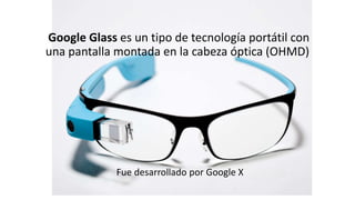 Google Glass es un tipo de tecnología portátil con
una pantalla montada en la cabeza óptica (OHMD)
Fue desarrollado por Google X
 