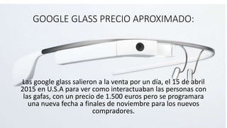 GOOGLE GLASS PRECIO APROXIMADO:
Las google glass salieron a la venta por un día, el 15 de abril
2015 en U.S.A para ver como interactuaban las personas con
las gafas, con un precio de 1.500 euros pero se programara
una nueva fecha a finales de noviembre para los nuevos
compradores.
 