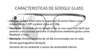CARACTERISTICAS DE GOOGLE GLASS:
• Cámara: Google Glass tiene la capacidad de tomar fotos a una
resolución de 5 MP y grabar vídeo en 720p.
• Touchpad: El costado de las Google Glass es una superficie táctil que
permite a los usuarios controlar el dispositivo mediante gestos como
desplazar y tocar.
• Memoria: Almacenamiento de 16 GB sincronizados con la nube
Sensor geomagnético (brújula)
Sensores de luz ambiente y sensor de proximidad interno.
 