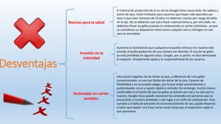Desventajas
El sistema de proyección de la luz de las Google Glass causa dolor de cabeza y
estrés de ojos. Están limitadas para usuarios que hayan sido operados por
láser o que sean menores de 13 años no deberían usarlas por riesgo de daño
en el ojo. No se deberían usar para hacer submarinismo y, por otro lado, no
debemos llevar las gafas puestas ni conduciendo un coche o bicicleta, ya que
se consideran un dispositivo móvil como cualquier otro e infringen en ese
caso la normativa.
Aumenta la facilidad de que cualquiera se pueda inmiscuir en nuestra vida
privada al poder grabarnos de una manera tan discreta. El uso de las gafas
ya está prohibido en algunos sitios. Google, por su parte, no dice demasiado
al respecto. Simplemente apela a la responsabilidad de los usuarios.
Otro punto negativo de las lentes es que, a diferencia de unas gafas
convencionales, no son tan fáciles de retirar de la cara. Carecen de
flexibilidad y no se pueden plegar, por lo que andar poniéndoselas y
quitándoselas no es un gesto rápido y cómodo. Sin embargo, mucho menos
confortable es el hecho de que las gafas se activen por voz y no solo por la
nuestra. Google Glass puede reconocer los comandos de personas que se
encuentren a nuestro alrededor y dar lugar a un sinfín de confusiones. Esto,
sumado a la falta de precisión en el reconocimiento de voz, puede llevarnos
a tener que repetir una frase varias veces hasta que el dispositivo capte lo
que queremos.
Nocivas para la salud
Invasión en la
intimidad
Incómodas en varios
sentidos
 