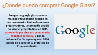 ¿Donde puedo comprar Google Glass?
Aunque las google glass son una
realidad y tuvo mucha acogida en
muchos usuarios limitando su uso a
programadores, la compañía decidió
no sacar el proyecto final en 2015
cancelando por ahora su venta masiva
al público comercial y dando
información. Se espera que en 2016
google de a conocer su prototipo de
los nuevos lentes.
 