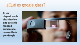 ¿Qué es google glass?
Es un
dispositivo de
visualización
tipo gafas de
realidad
aumentada
desarrollado
por Google
 