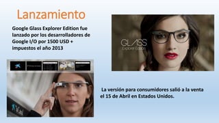 Google Glass Explorer Edition fue
lanzado por los desarrolladores de
Google I/O por 1500 USD +
impuestos el año 2013
Lanzamiento
La versión para consumidores salió a la venta
el 15 de Abril en Estados Unidos.
 