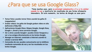 ¿Para que se usa Google Glass?
Tiene muchos usos, pero su principal comunicarte a ti y a tu celular
usando tu voz y mostrarte los resultados de una forma altamente
innovadora. En este momento, los lentes de Google se usan para:
 Tomar fotos: puedes tomar fotos usando las gafas (5
megapíxeles)
 Grabar videos: las gafas de Google graban video en alta
definición (720p HD)
 Aplicaciones Google Glass: Mapas Google, Google Now,
Google +, Gmail y otros servicios Google.
 Ver a otros usando Google+: puedes iniciar Hangouts y
ver a tus amigos directamente en los lentes Google.
 Navegar en Internet: conéctate a Internet usando tú
celular o servicio WiFi.
 Comandos de voz: puedes comunicarte con tu teléfono
mediante comandos de voz y ver los resultados en tus
lentes Google.
 