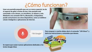 ¿Cómo funcionan?
Usan una pantalla pequeña que con un marco especial, les da
el aspecto de gafas o lentes de leer. Esta pantalla está
conectada a una cámara, un micrófono, un altavoz y más.
Mediante una conexión Wi-Fi y Bluetooth, el dispositivo
puede comunicarse con otros dispositivos, como un teléfono
celular inteligente o aplicaciones de Internet.
Para empezar a usarlos debes decir el comando “¡OK Glass!” y
darle las instrucciones y comandos que desees.
Se espera que surjan nuevas aplicaciones dedicadas a los
lentes Google Glass
 