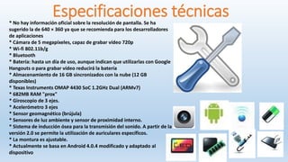 Especificaciones técnicas* No hay información oficial sobre la resolución de pantalla. Se ha
sugerido la de 640 × 360 ya que se recomienda para los desarrolladores
de aplicaciones
* Cámara de 5 megapíxeles, capaz de grabar vídeo 720p
* Wi-fi 802.11b/g
* Bluetooth
* Batería: hasta un día de uso, aunque indican que utilizarlas con Google
Hangouts o para grabar vídeo reducirá la batería
* Almacenamiento de 16 GB sincronizados con la nube (12 GB
disponibles)
* Texas Instruments OMAP 4430 SoC 1.2GHz Dual (ARMv7)
* 682MB RAM "prox"
* Giroscopio de 3 ejes.
* Acelerómetro 3 ejes
* Sensor geomagnético (brújula)
* Sensores de luz ambiente y sensor de proximidad interno.
* Sistema de inducción ósea para la transmisión del sonido. A partir de la
versión 2.0 se permite la utilización de auriculares específicos.
* La montura es ajustable.
* Actualmente se basa en Android 4.0.4 modificado y adaptado al
dispositivo
 