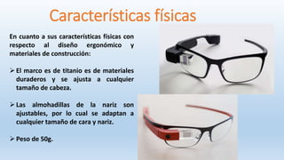 Características físicas
En cuanto a sus características físicas con
respecto al diseño ergonómico y
materiales de construcción:
El marco es de titanio es de materiales
duraderos y se ajusta a cualquier
tamaño de cabeza.
Las almohadillas de la nariz son
ajustables, por lo cual se adaptan a
cualquier tamaño de cara y nariz.
Peso de 50g.
 
