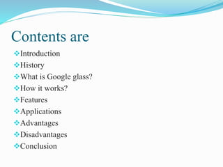 Contents are
Introduction
History
What is Google glass?
How it works?
Features
Applications
Advantages
Disadvantages
Conclusion
 