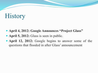 History
 April 4, 2012: Google Announces “Project Glass”
 April 5, 2012: Glass is seen in public.
 April 12, 2012: Google begins to answer some of the
questions that flooded in after Glass’ announcement
 