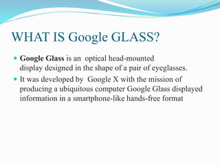 WHAT IS Google GLASS?
 Google Glass is an optical head-mounted
display designed in the shape of a pair of eyeglasses.
 It was developed by Google X with the mission of
producing a ubiquitous computer Google Glass displayed
information in a smartphone-like hands-free format
 
