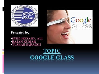 TOPIC
GOOGLE GLASS
Presented by,
•SYED HOZAIFA ALI
•RAJAN KUMAR
•TUSHAR SARAOGI
 