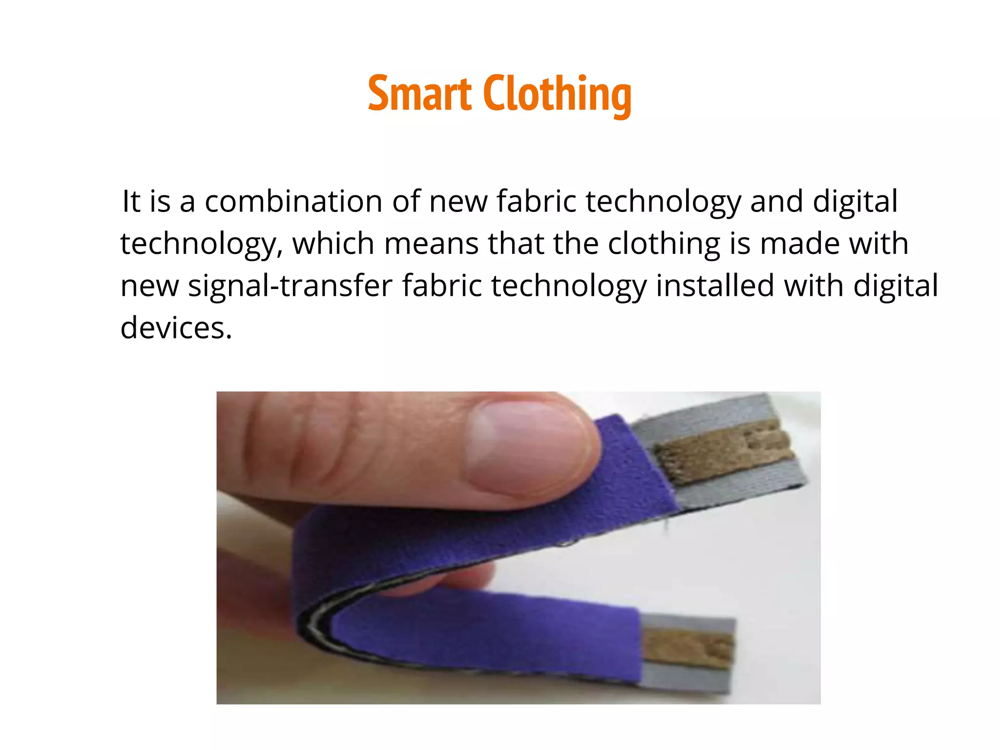 Smart Clothing
It is a combination of new fabric technology and digital
technology, which means that the clothing is made with
new signal-transfer fabric technology installed with digital
devices.
 