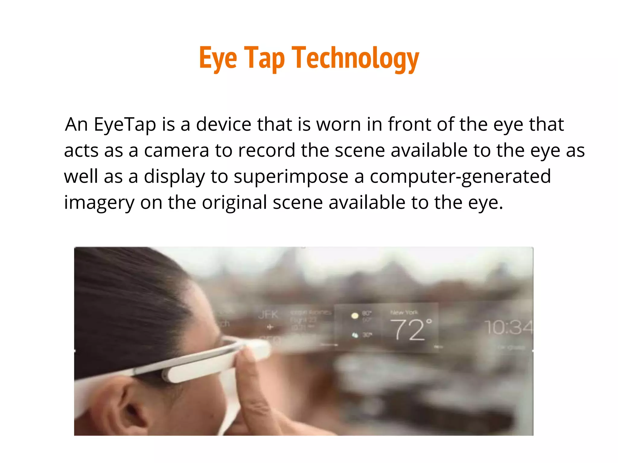 Eye Tap Technology
An EyeTap is a device that is worn in front of the eye that
acts as a camera to record the scene available to the eye as
well as a display to superimpose a computer-generated
imagery on the original scene available to the eye.
 