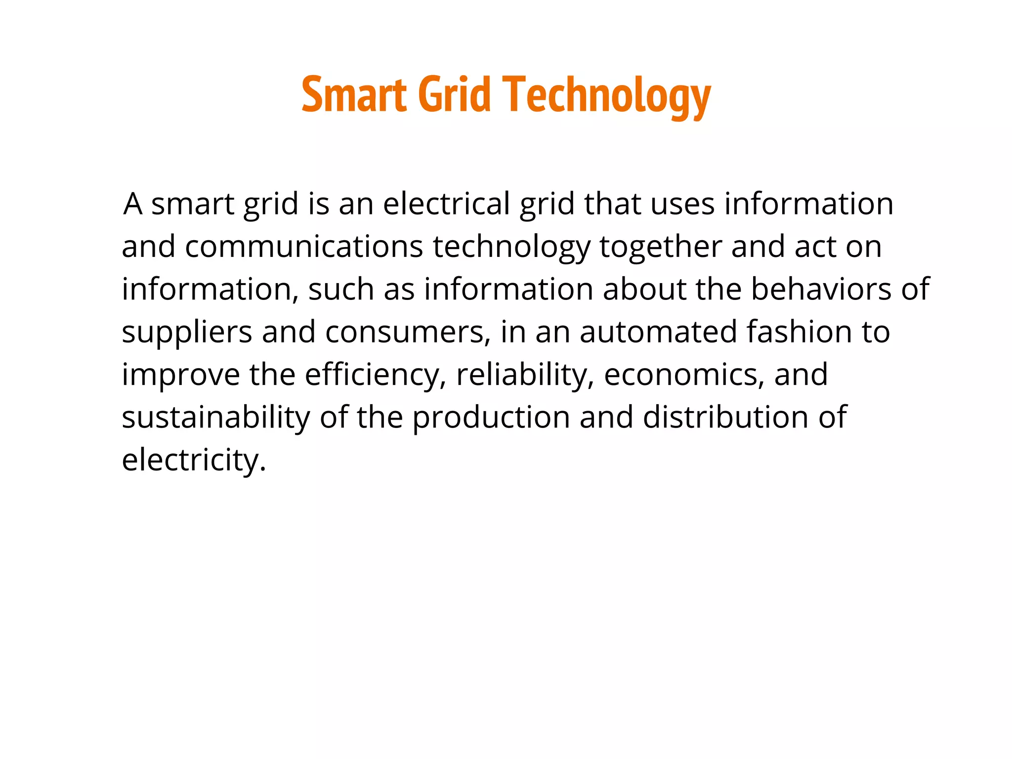 Smart Grid Technology
A smart grid is an electrical grid that uses information
and communications technology together and act on
information, such as information about the behaviors of
suppliers and consumers, in an automated fashion to
improve the efficiency, reliability, economics, and
sustainability of the production and distribution of
electricity.
 