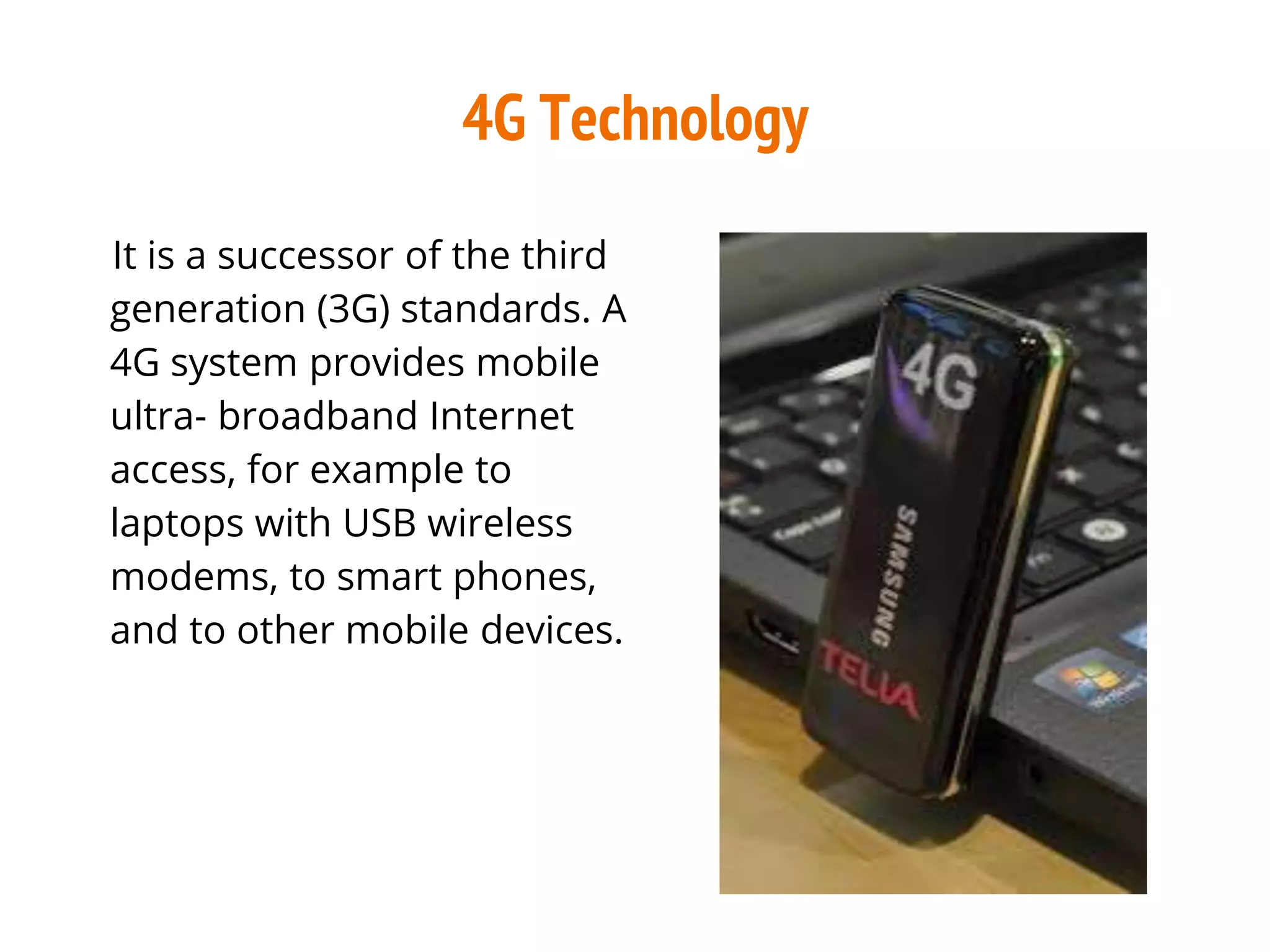 4G Technology
It is a successor of the third
generation (3G) standards. A
4G system provides mobile
ultra- broadband Internet
access, for example to
laptops with USB wireless
modems, to smart phones,
and to other mobile devices.
 