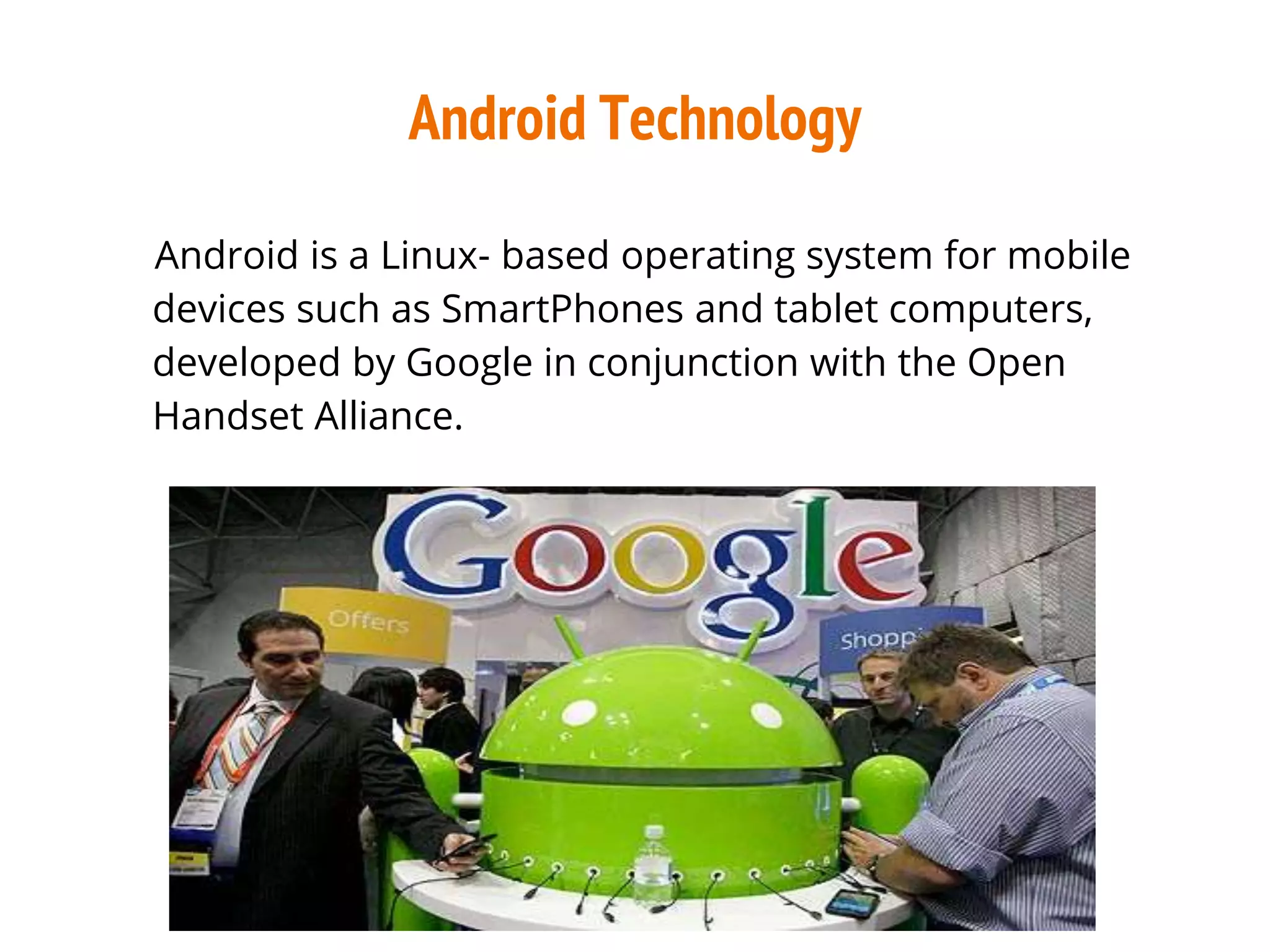Android Technology
Android is a Linux- based operating system for mobile
devices such as SmartPhones and tablet computers,
developed by Google in conjunction with the Open
Handset Alliance.
 