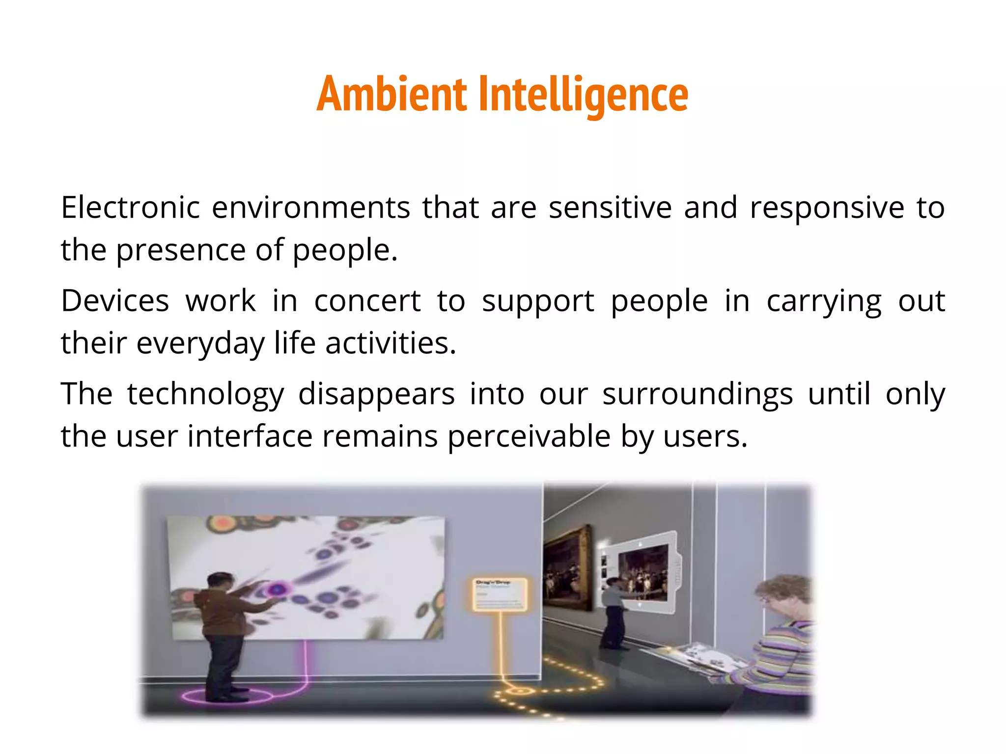 Ambient Intelligence
Electronic environments that are sensitive and responsive to
the presence of people.
Devices work in concert to support people in carrying out
their everyday life activities.
The technology disappears into our surroundings until only
the user interface remains perceivable by users.
 