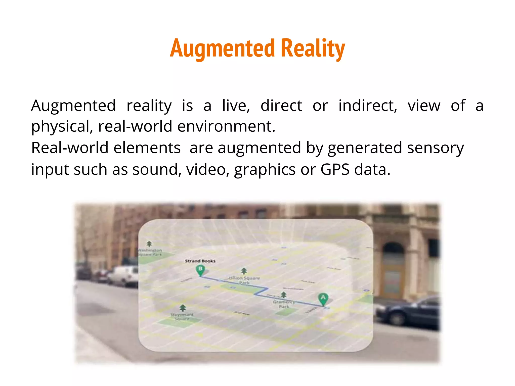 Augmented Reality
Augmented reality is a live, direct or indirect, view of a
physical, real-world environment.
Real-world elements are augmented by generated sensory
input such as sound, video, graphics or GPS data.
 