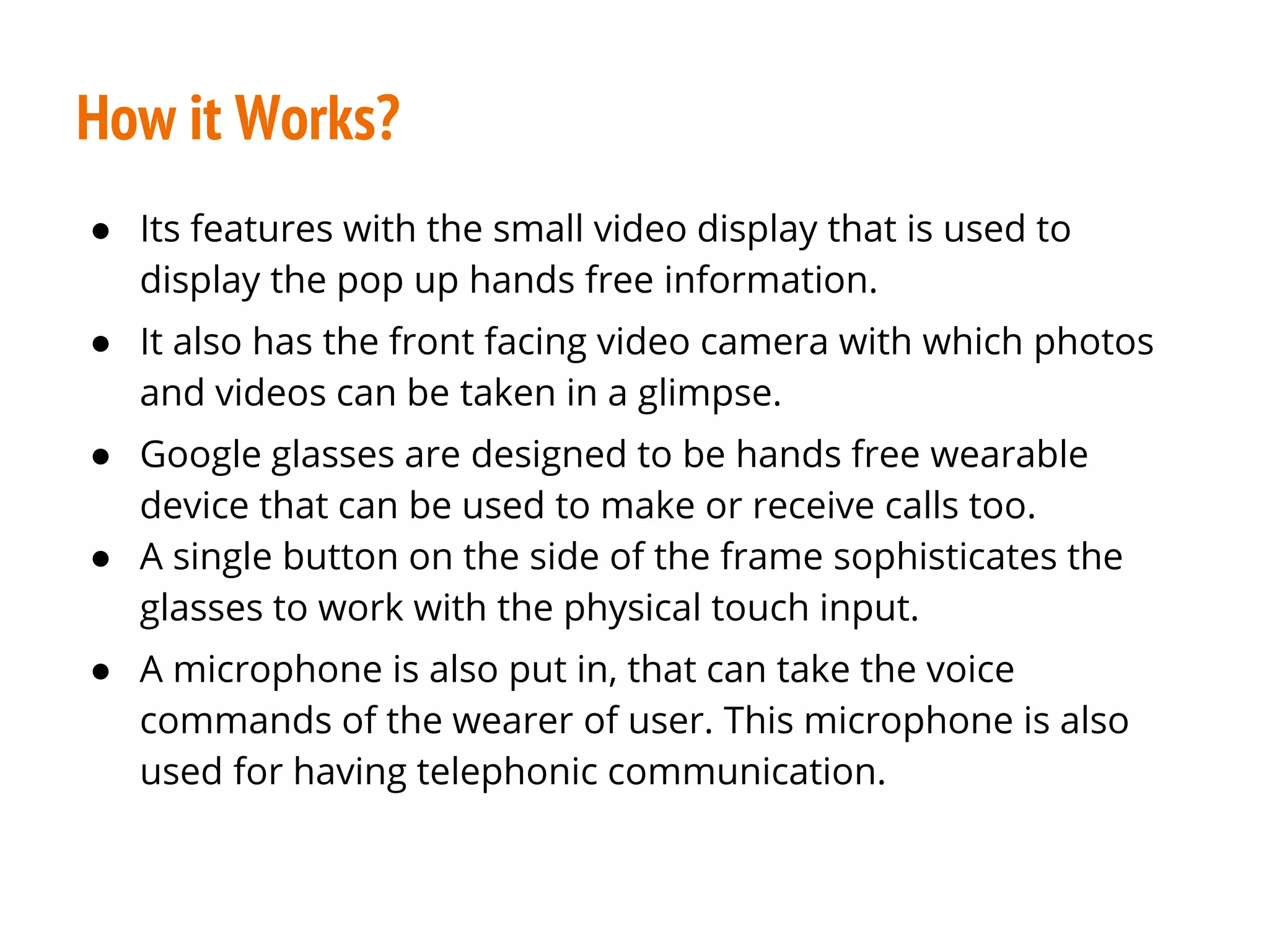 How it Works?
● Its features with the small video display that is used to
display the pop up hands free information.
● It also has the front facing video camera with which photos
and videos can be taken in a glimpse.
● Google glasses are designed to be hands free wearable
device that can be used to make or receive calls too.
● A single button on the side of the frame sophisticates the
glasses to work with the physical touch input.
● A microphone is also put in, that can take the voice
commands of the wearer of user. This microphone is also
used for having telephonic communication.
 