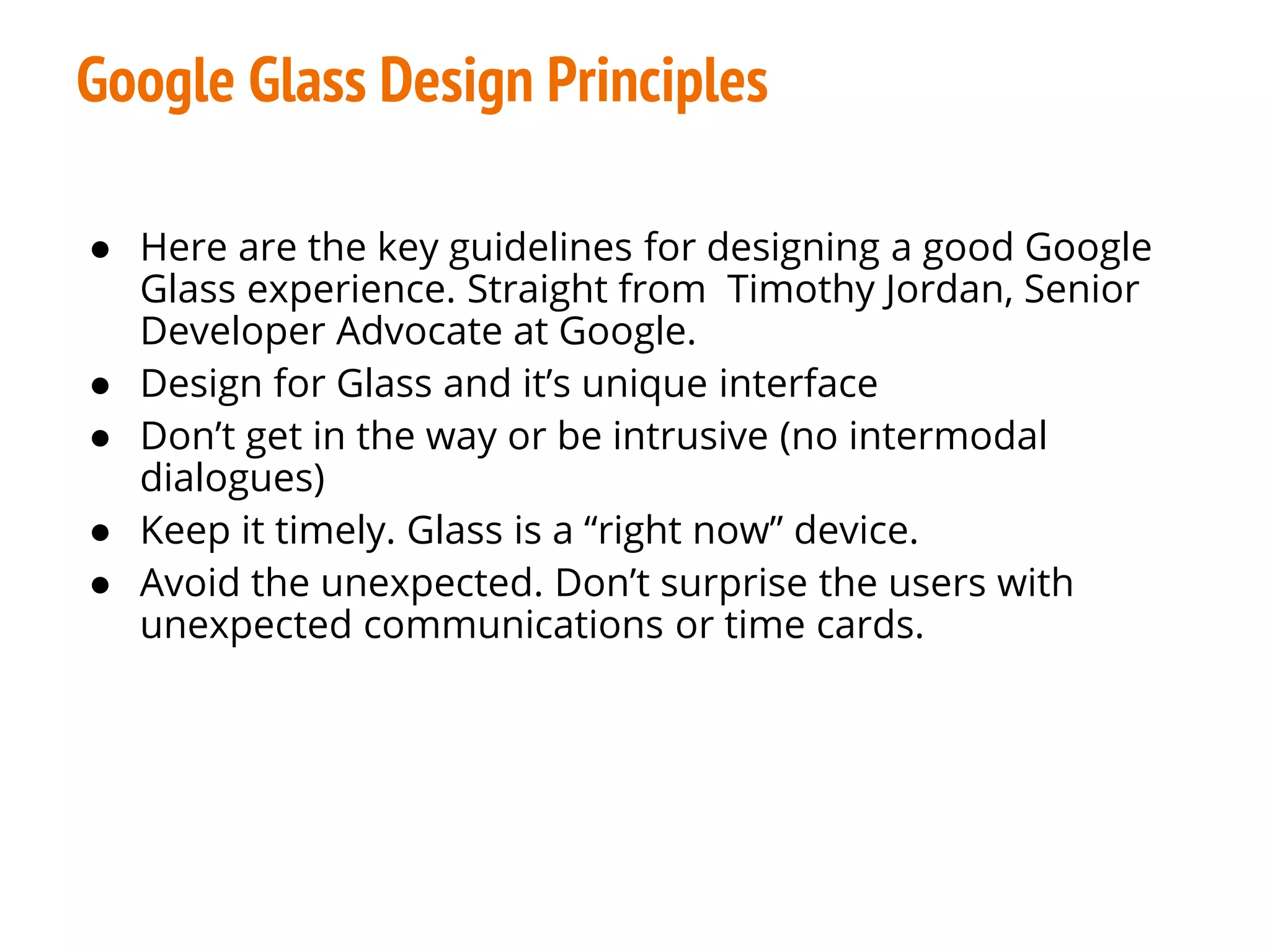 Google Glass Design Principles
● Here are the key guidelines for designing a good Google
Glass experience. Straight from Timothy Jordan, Senior
Developer Advocate at Google.
● Design for Glass and it’s unique interface
● Don’t get in the way or be intrusive (no intermodal
dialogues)
● Keep it timely. Glass is a “right now” device.
● Avoid the unexpected. Don’t surprise the users with
unexpected communications or time cards.
 