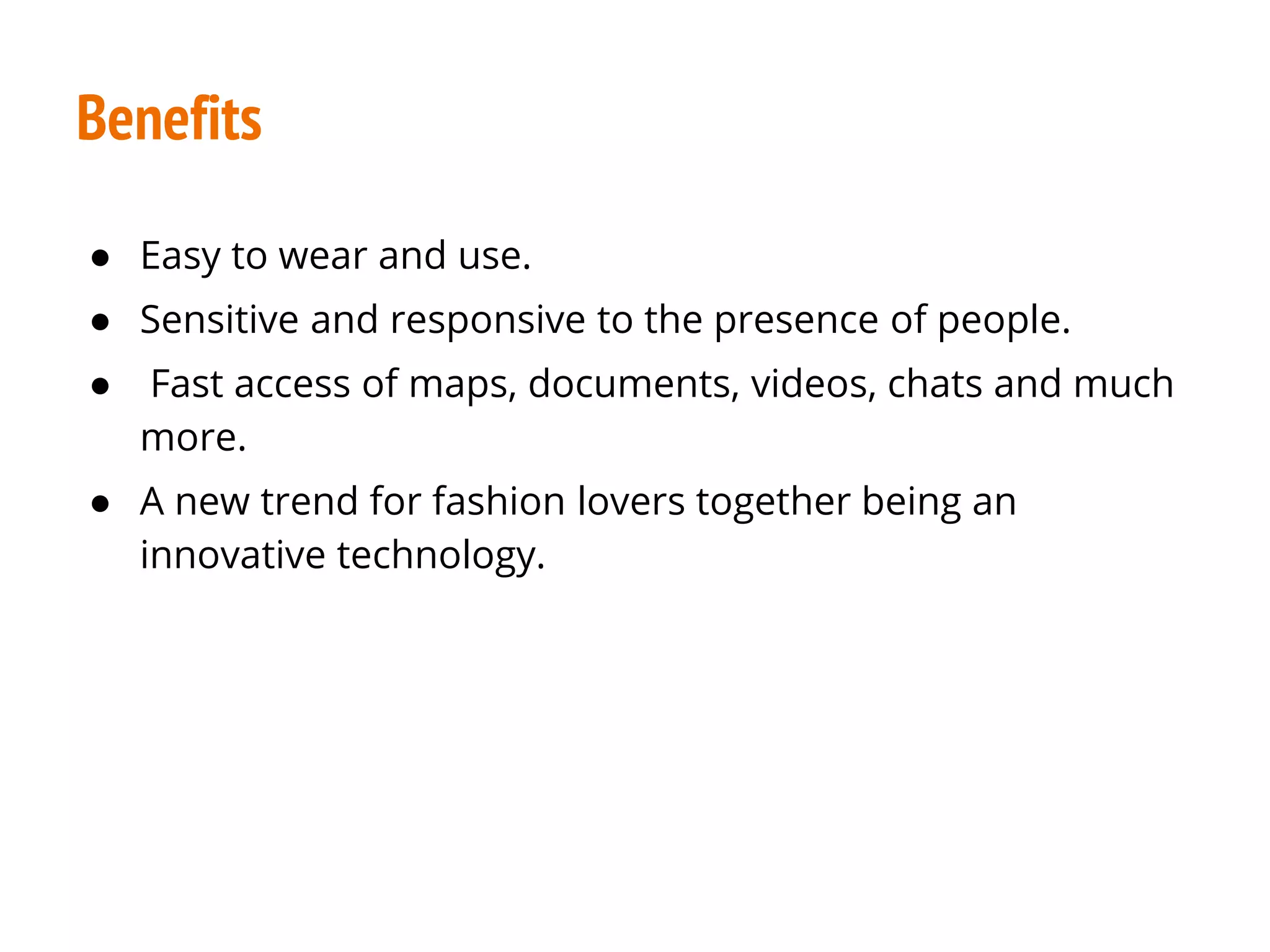 Benefits
● Easy to wear and use.
● Sensitive and responsive to the presence of people.
● Fast access of maps, documents, videos, chats and much
more.
● A new trend for fashion lovers together being an
innovative technology.
 