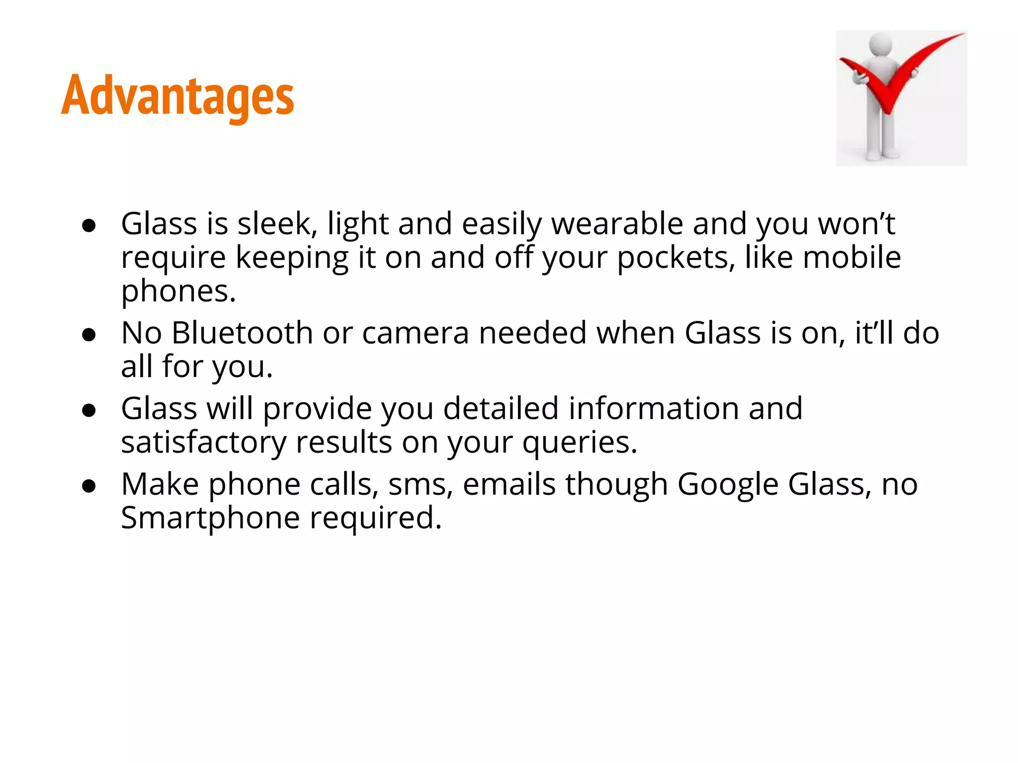 Advantages
● Glass is sleek, light and easily wearable and you won’t
require keeping it on and off your pockets, like mobile
phones.
● No Bluetooth or camera needed when Glass is on, it’ll do
all for you.
● Glass will provide you detailed information and
satisfactory results on your queries.
● Make phone calls, sms, emails though Google Glass, no
Smartphone required.
 