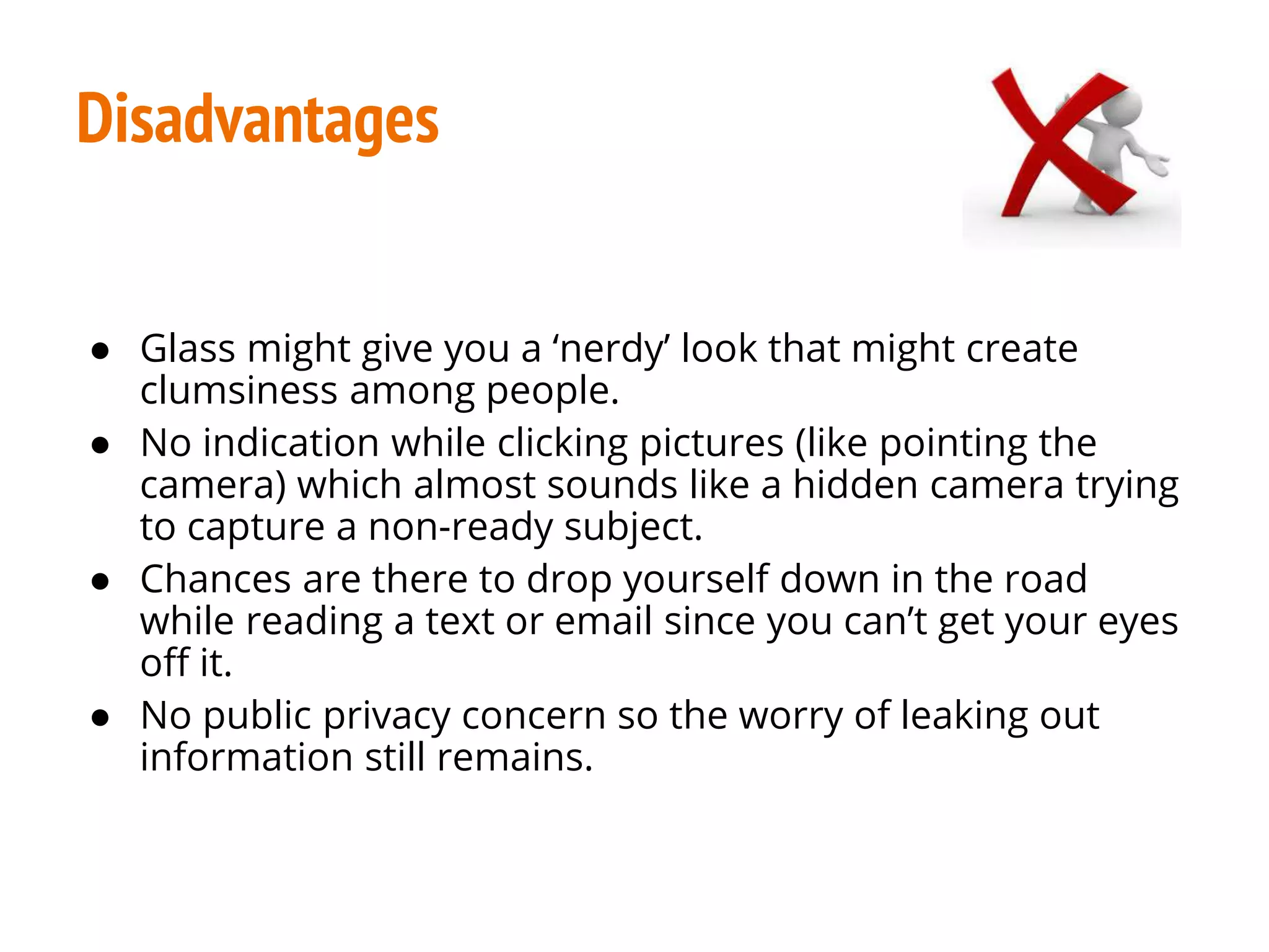 Disadvantages
● Glass might give you a ‘nerdy’ look that might create
clumsiness among people.
● No indication while clicking pictures (like pointing the
camera) which almost sounds like a hidden camera trying
to capture a non-ready subject.
● Chances are there to drop yourself down in the road
while reading a text or email since you can’t get your eyes
off it.
● No public privacy concern so the worry of leaking out
information still remains.
 