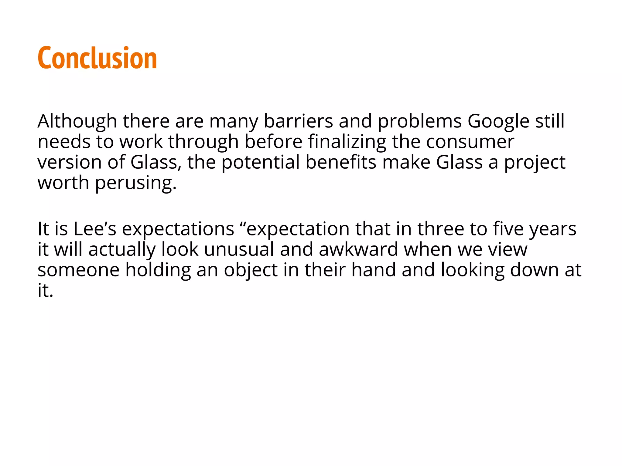 Conclusion
Although there are many barriers and problems Google still
needs to work through before finalizing the consumer
version of Glass, the potential benefits make Glass a project
worth perusing.
It is Lee’s expectations “expectation that in three to five years
it will actually look unusual and awkward when we view
someone holding an object in their hand and looking down at
it.
 