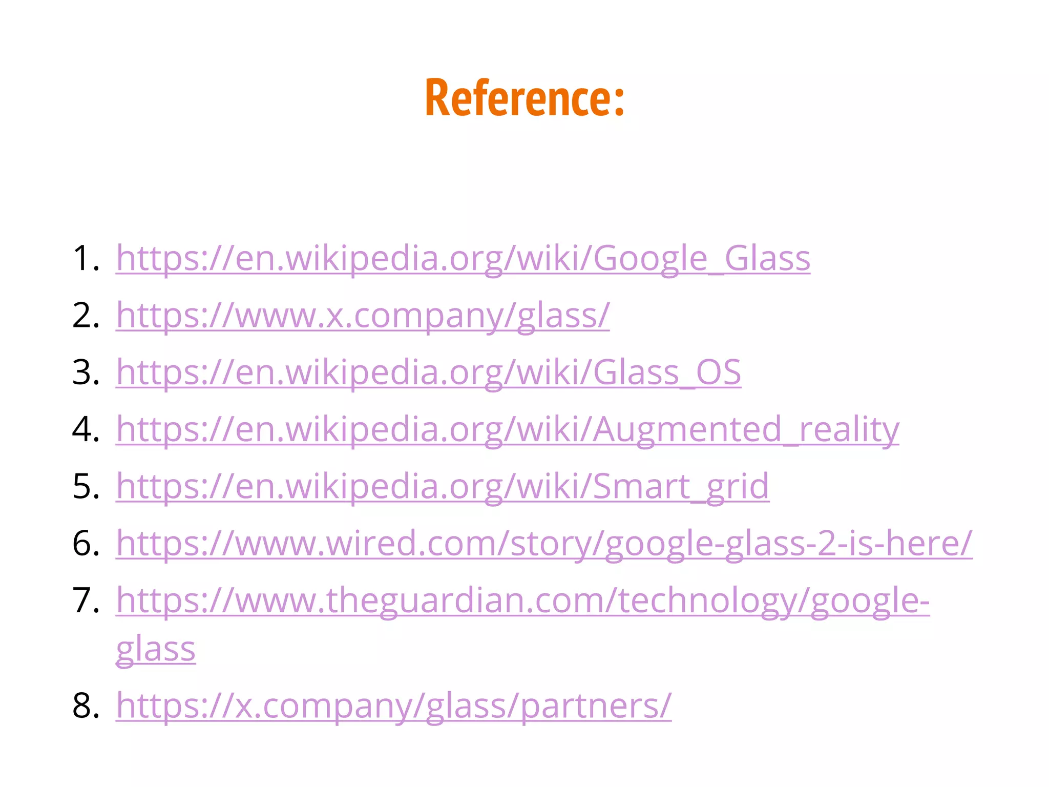 Reference:
1. https://en.wikipedia.org/wiki/Google_Glass
2. https://www.x.company/glass/
3. https://en.wikipedia.org/wiki/Glass_OS
4. https://en.wikipedia.org/wiki/Augmented_reality
5. https://en.wikipedia.org/wiki/Smart_grid
6. https://www.wired.com/story/google-glass-2-is-here/
7. https://www.theguardian.com/technology/google-
glass
8. https://x.company/glass/partners/
 