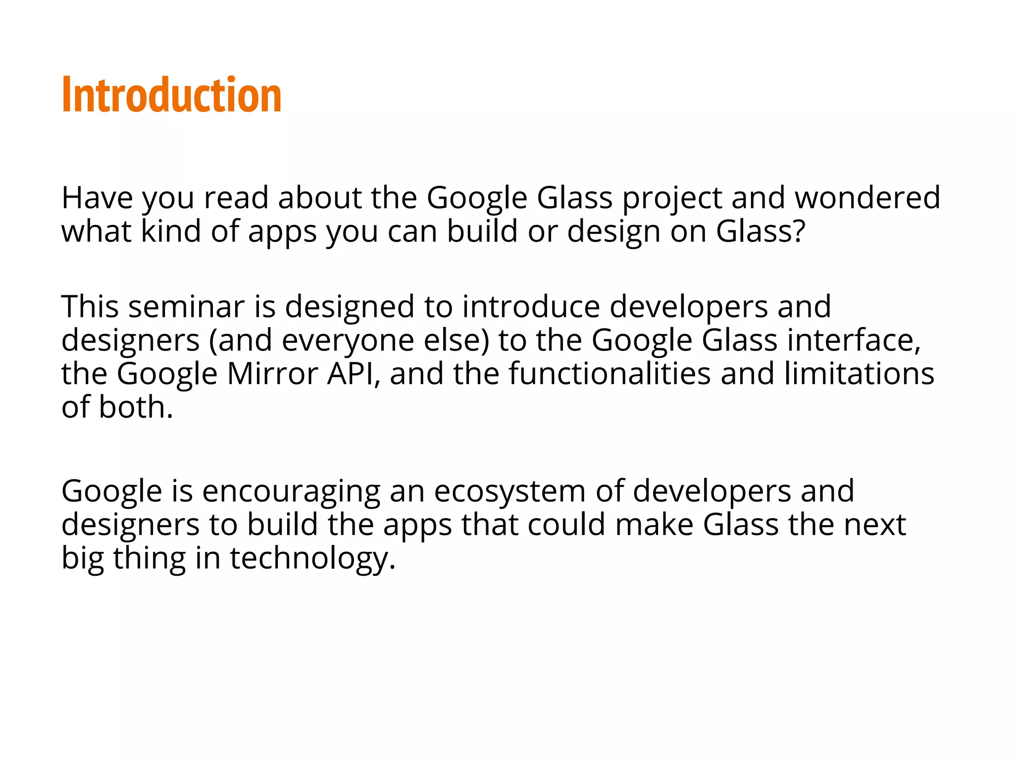 Introduction
Have you read about the Google Glass project and wondered
what kind of apps you can build or design on Glass?
This seminar is designed to introduce developers and
designers (and everyone else) to the Google Glass interface,
the Google Mirror API, and the functionalities and limitations
of both.
Google is encouraging an ecosystem of developers and
designers to build the apps that could make Glass the next
big thing in technology.
 