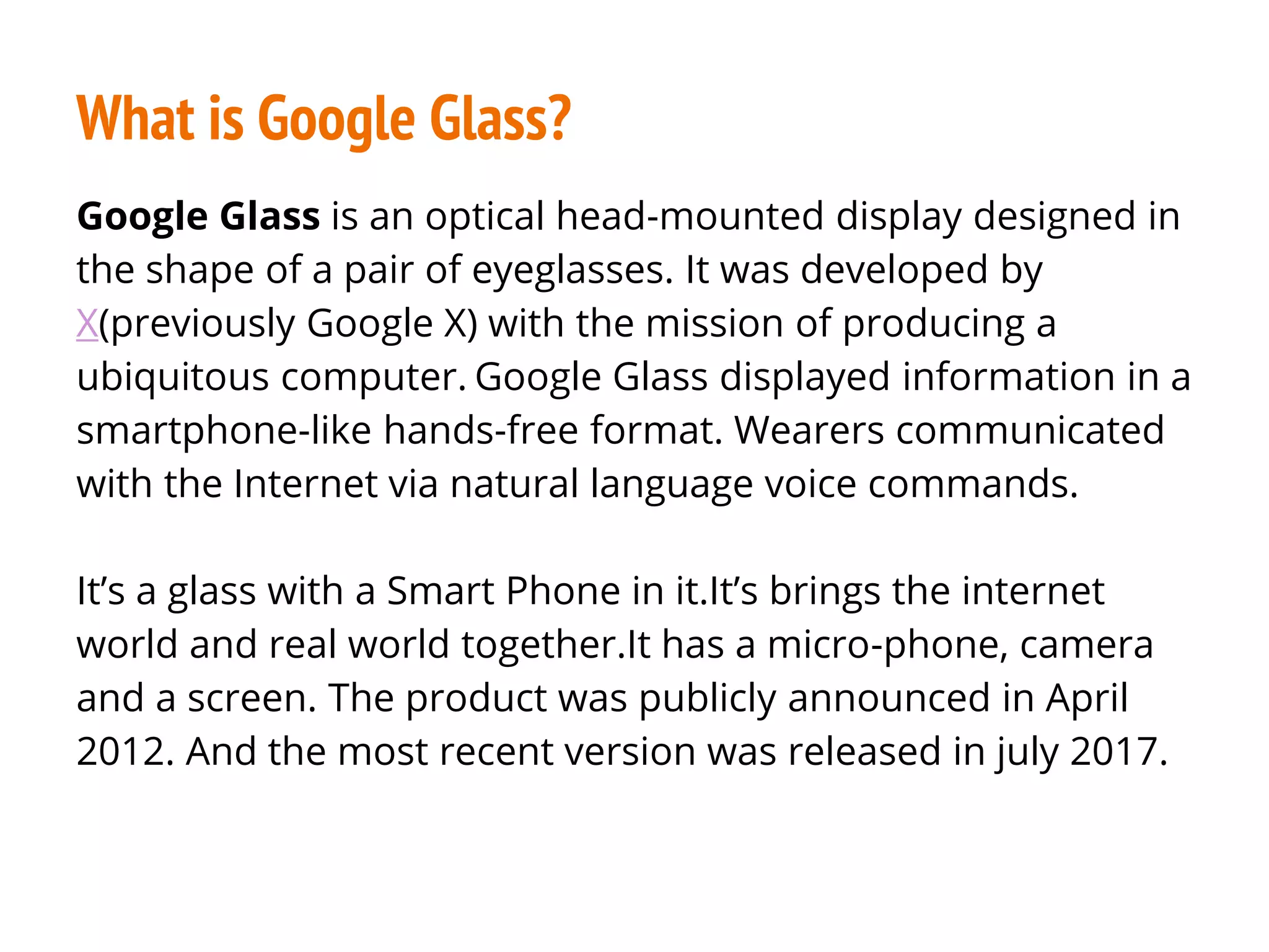 What is Google Glass?
Google Glass is an optical head-mounted display designed in
the shape of a pair of eyeglasses. It was developed by
X(previously Google X) with the mission of producing a
ubiquitous computer. Google Glass displayed information in a
smartphone-like hands-free format. Wearers communicated
with the Internet via natural language voice commands.
It’s a glass with a Smart Phone in it.It’s brings the internet
world and real world together.It has a micro-phone, camera
and a screen. The product was publicly announced in April
2012. And the most recent version was released in july 2017.
 